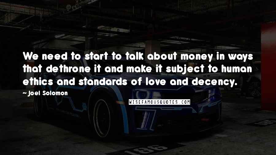 Joel Solomon Quotes: We need to start to talk about money in ways that dethrone it and make it subject to human ethics and standards of love and decency.