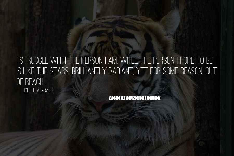 Joel T. McGrath Quotes: I struggle with the person I am, while the person I hope to be is like the stars, brilliantly radiant, yet for some reason, out of reach.