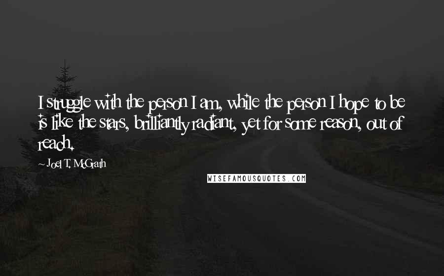 Joel T. McGrath Quotes: I struggle with the person I am, while the person I hope to be is like the stars, brilliantly radiant, yet for some reason, out of reach.