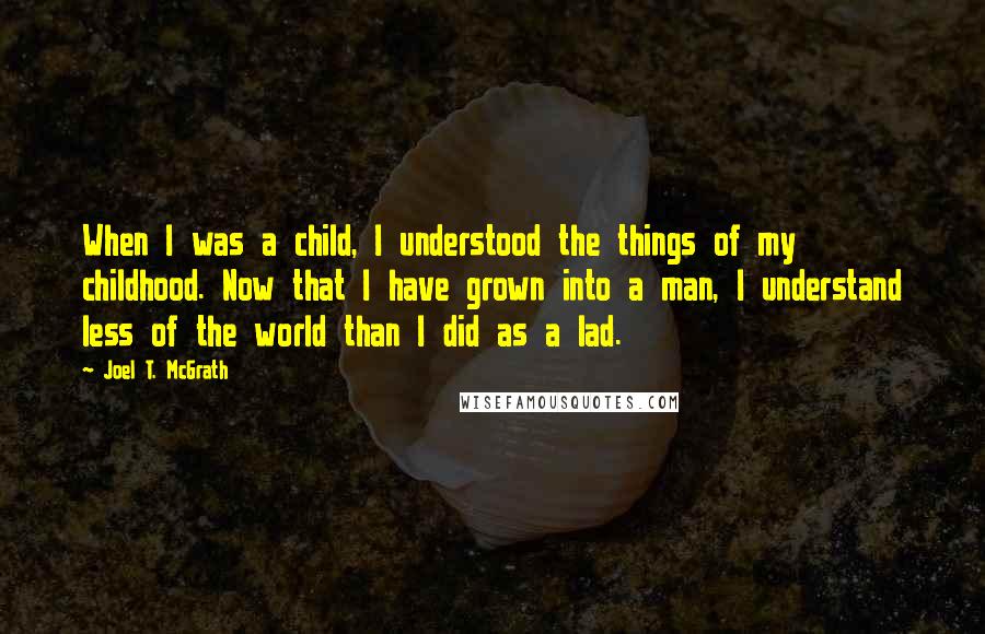 Joel T. McGrath Quotes: When I was a child, I understood the things of my childhood. Now that I have grown into a man, I understand less of the world than I did as a lad.