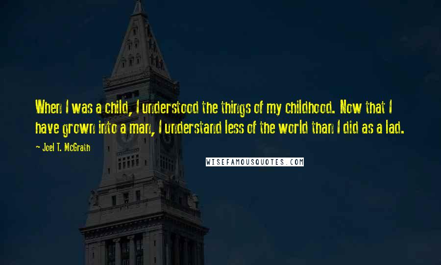 Joel T. McGrath Quotes: When I was a child, I understood the things of my childhood. Now that I have grown into a man, I understand less of the world than I did as a lad.