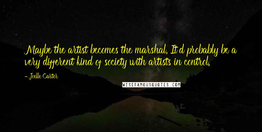 Joelle Carter Quotes: Maybe the artist becomes the marshal. It'd probably be a very different kind of society with artists in control.