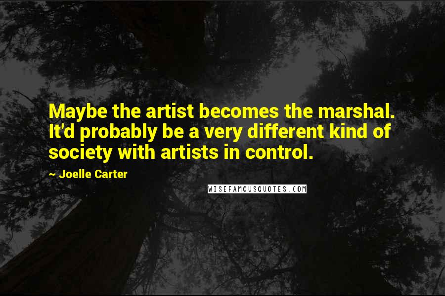 Joelle Carter Quotes: Maybe the artist becomes the marshal. It'd probably be a very different kind of society with artists in control.