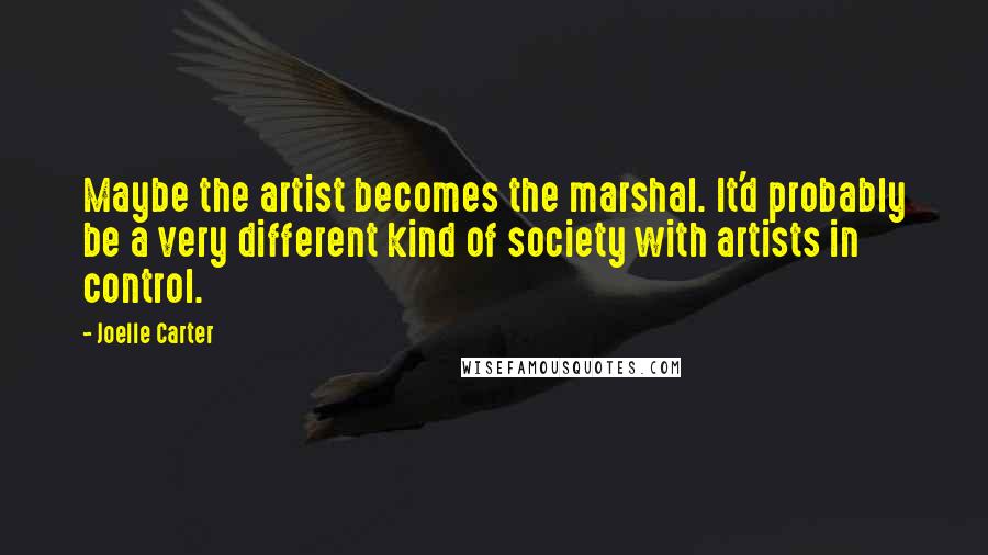 Joelle Carter Quotes: Maybe the artist becomes the marshal. It'd probably be a very different kind of society with artists in control.