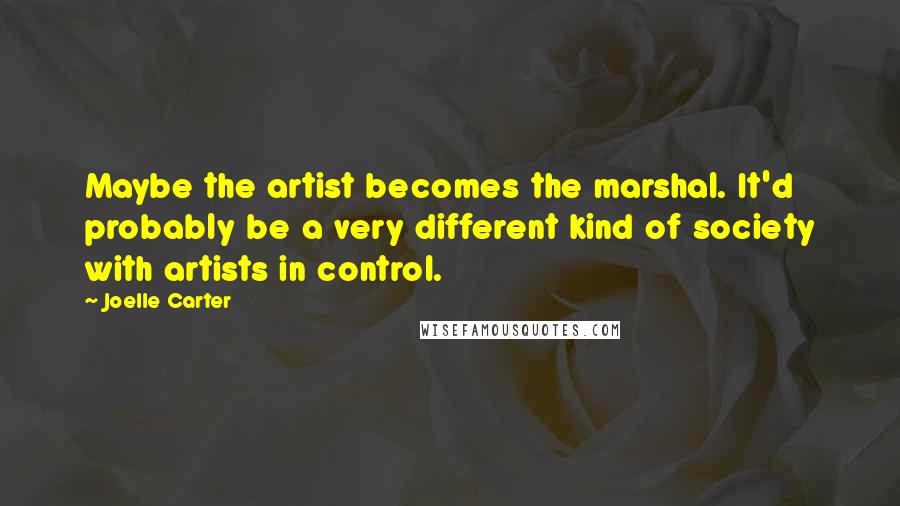 Joelle Carter Quotes: Maybe the artist becomes the marshal. It'd probably be a very different kind of society with artists in control.