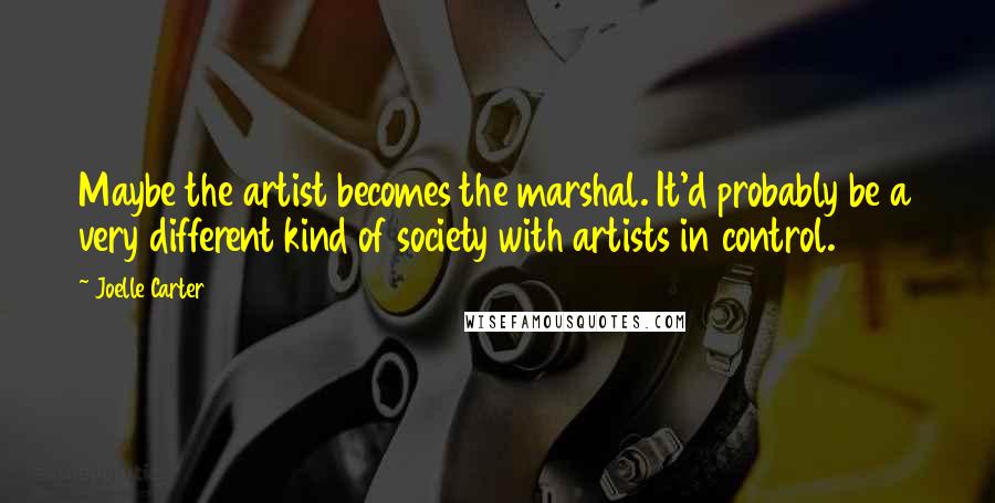 Joelle Carter Quotes: Maybe the artist becomes the marshal. It'd probably be a very different kind of society with artists in control.