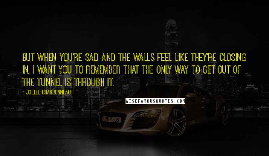 Joelle Charbonneau Quotes: But when you're sad and the walls feel like they're closing in, I want you to remember that the only way to get out of the tunnel is through it.