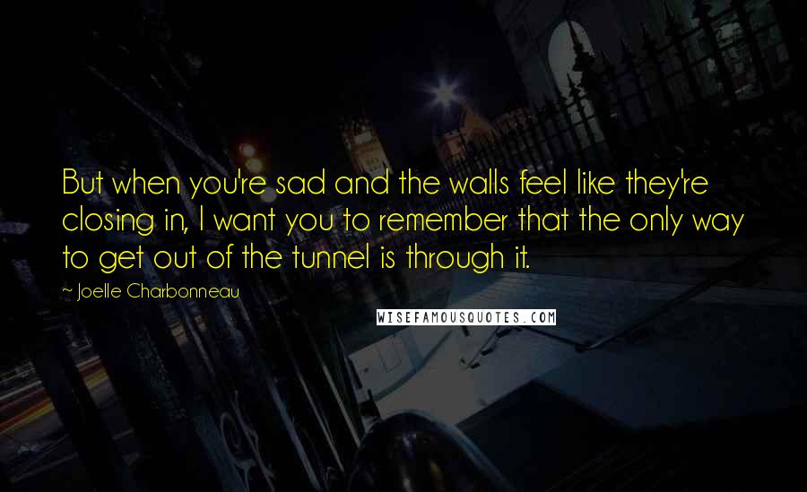 Joelle Charbonneau Quotes: But when you're sad and the walls feel like they're closing in, I want you to remember that the only way to get out of the tunnel is through it.