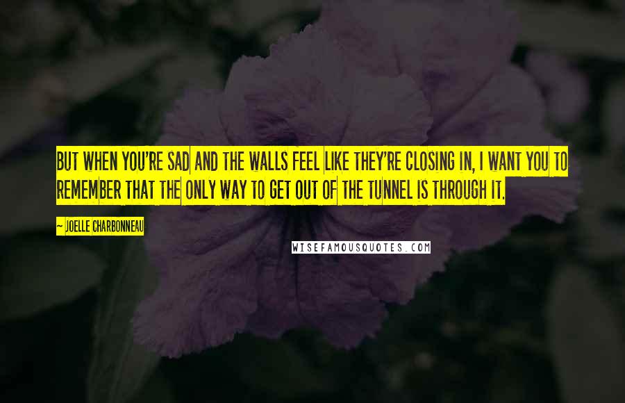 Joelle Charbonneau Quotes: But when you're sad and the walls feel like they're closing in, I want you to remember that the only way to get out of the tunnel is through it.