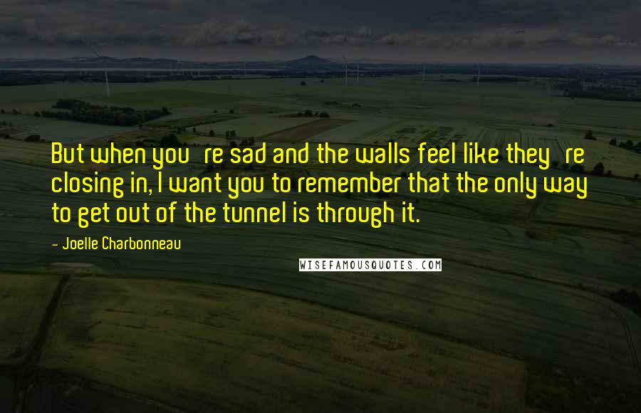 Joelle Charbonneau Quotes: But when you're sad and the walls feel like they're closing in, I want you to remember that the only way to get out of the tunnel is through it.