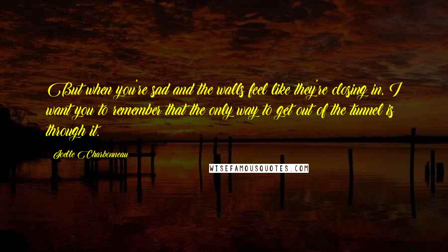 Joelle Charbonneau Quotes: But when you're sad and the walls feel like they're closing in, I want you to remember that the only way to get out of the tunnel is through it.