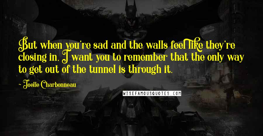 Joelle Charbonneau Quotes: But when you're sad and the walls feel like they're closing in, I want you to remember that the only way to get out of the tunnel is through it.