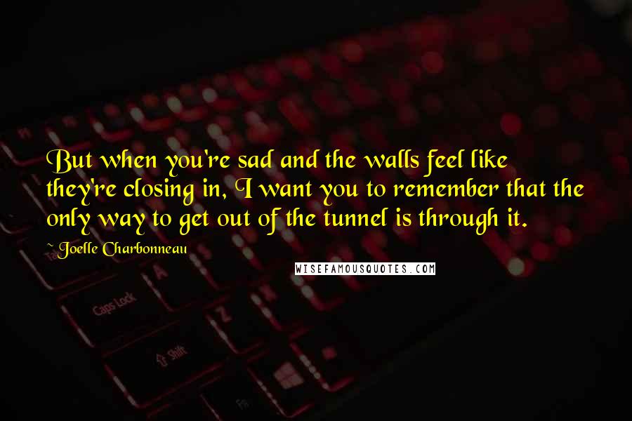 Joelle Charbonneau Quotes: But when you're sad and the walls feel like they're closing in, I want you to remember that the only way to get out of the tunnel is through it.