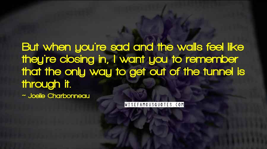 Joelle Charbonneau Quotes: But when you're sad and the walls feel like they're closing in, I want you to remember that the only way to get out of the tunnel is through it.