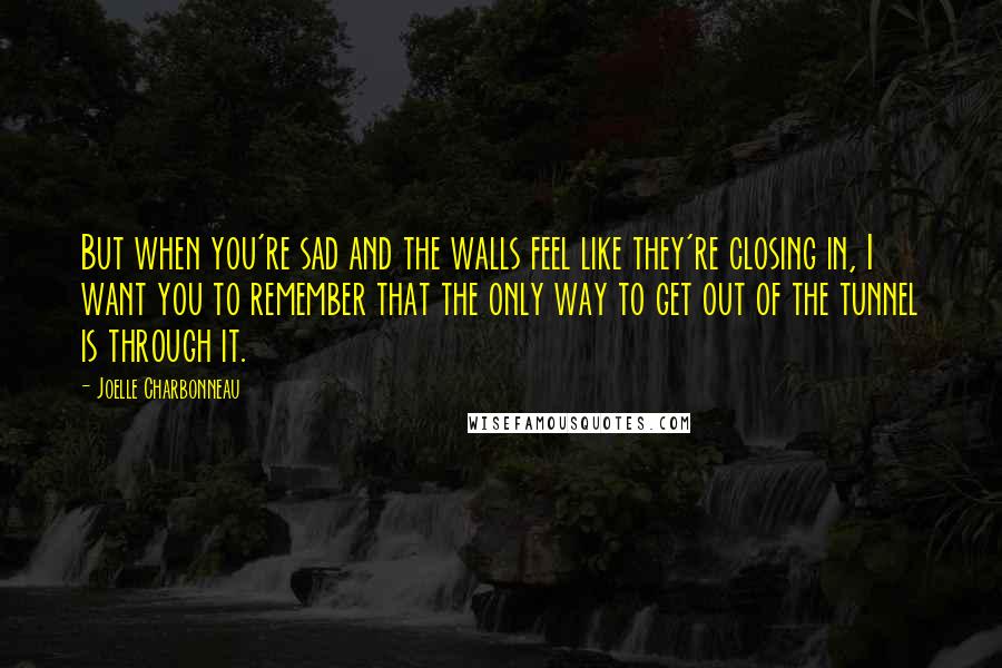 Joelle Charbonneau Quotes: But when you're sad and the walls feel like they're closing in, I want you to remember that the only way to get out of the tunnel is through it.