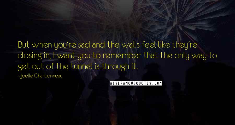 Joelle Charbonneau Quotes: But when you're sad and the walls feel like they're closing in, I want you to remember that the only way to get out of the tunnel is through it.