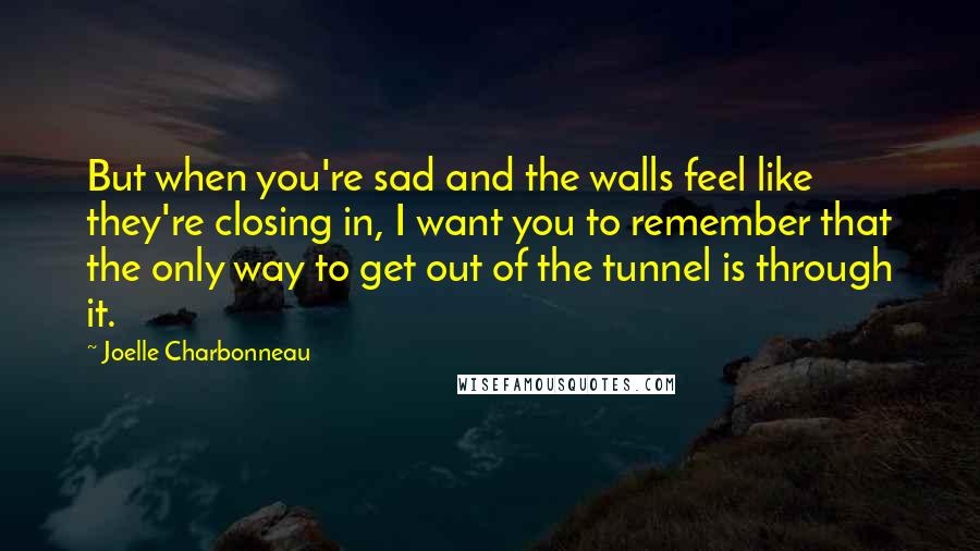 Joelle Charbonneau Quotes: But when you're sad and the walls feel like they're closing in, I want you to remember that the only way to get out of the tunnel is through it.