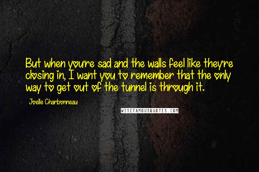 Joelle Charbonneau Quotes: But when you're sad and the walls feel like they're closing in, I want you to remember that the only way to get out of the tunnel is through it.