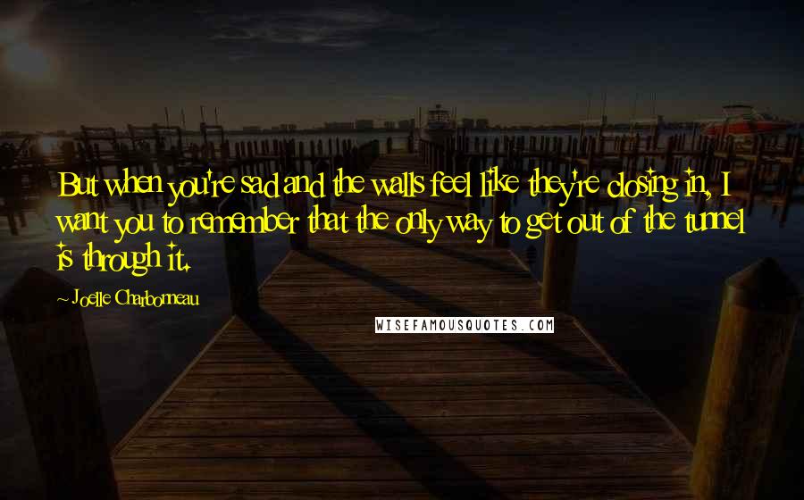 Joelle Charbonneau Quotes: But when you're sad and the walls feel like they're closing in, I want you to remember that the only way to get out of the tunnel is through it.