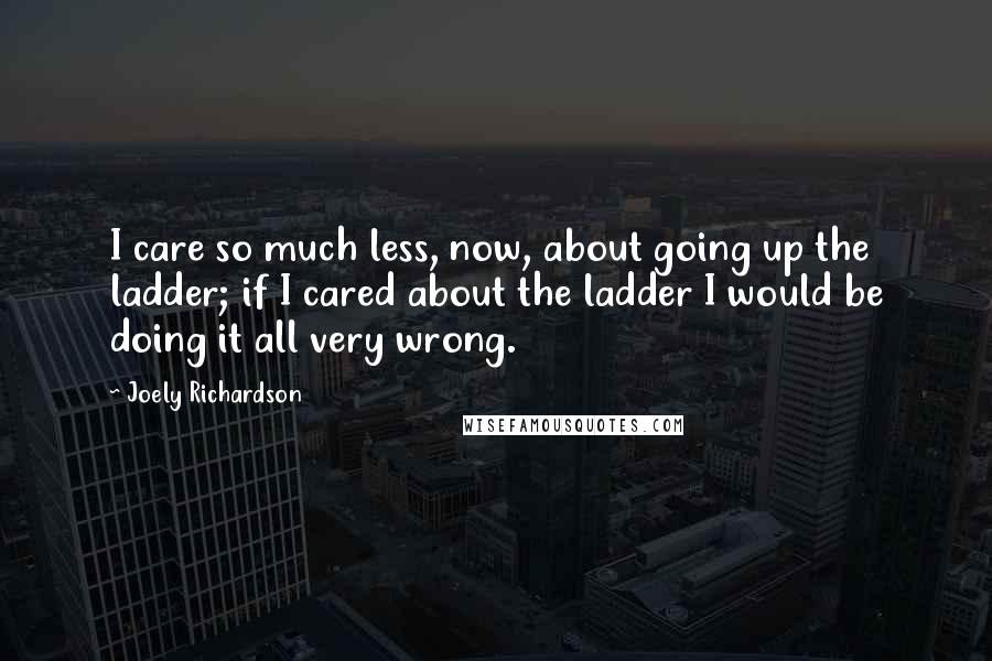 Joely Richardson Quotes: I care so much less, now, about going up the ladder; if I cared about the ladder I would be doing it all very wrong.