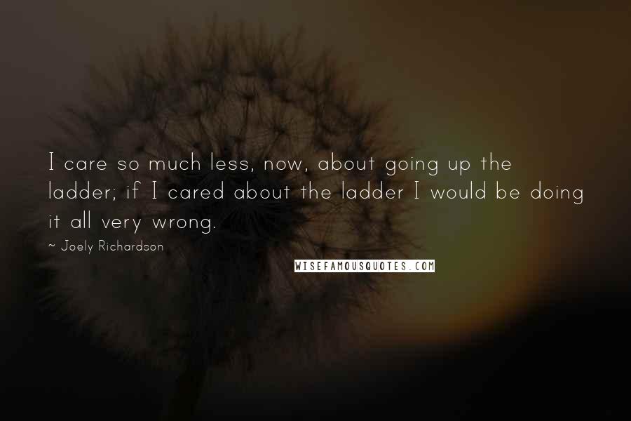 Joely Richardson Quotes: I care so much less, now, about going up the ladder; if I cared about the ladder I would be doing it all very wrong.
