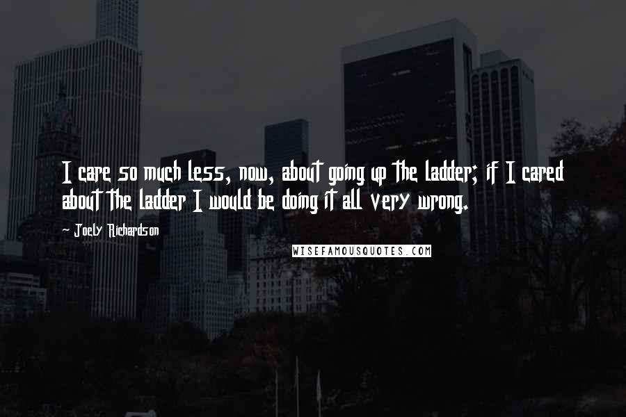 Joely Richardson Quotes: I care so much less, now, about going up the ladder; if I cared about the ladder I would be doing it all very wrong.