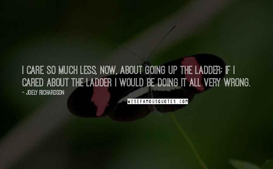 Joely Richardson Quotes: I care so much less, now, about going up the ladder; if I cared about the ladder I would be doing it all very wrong.