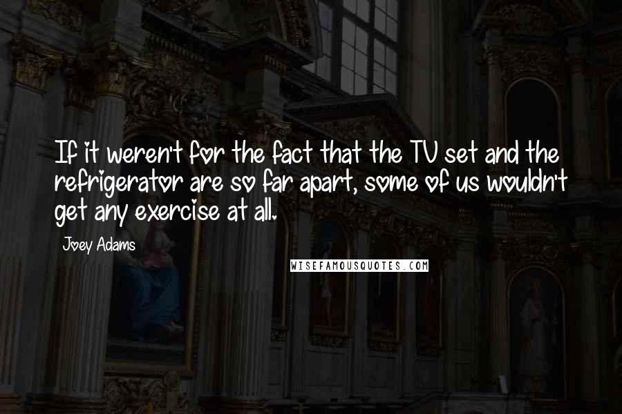 Joey Adams Quotes: If it weren't for the fact that the TV set and the refrigerator are so far apart, some of us wouldn't get any exercise at all.