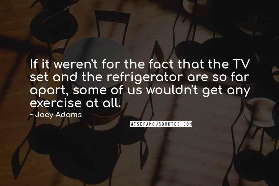 Joey Adams Quotes: If it weren't for the fact that the TV set and the refrigerator are so far apart, some of us wouldn't get any exercise at all.