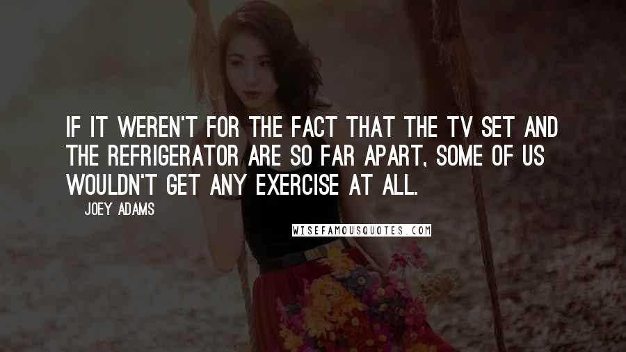 Joey Adams Quotes: If it weren't for the fact that the TV set and the refrigerator are so far apart, some of us wouldn't get any exercise at all.