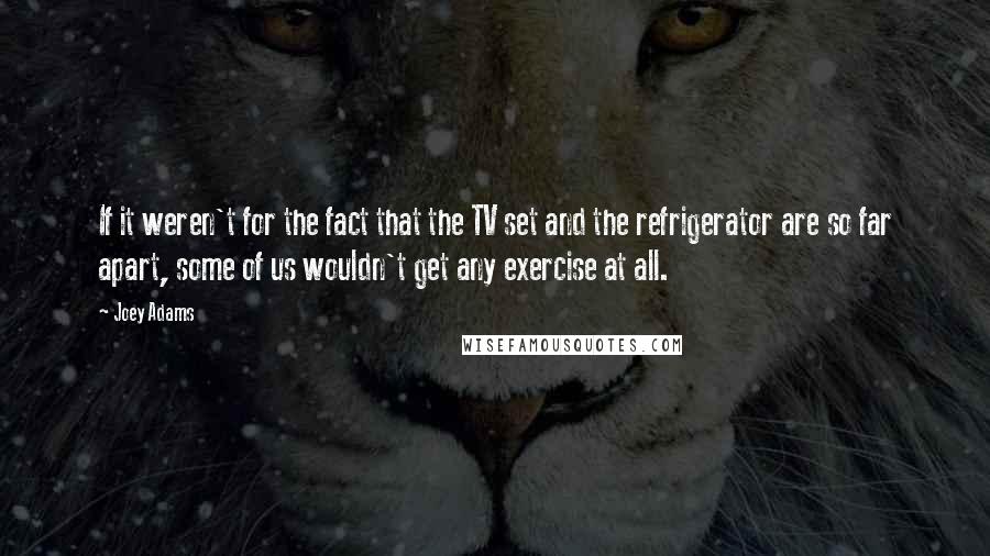 Joey Adams Quotes: If it weren't for the fact that the TV set and the refrigerator are so far apart, some of us wouldn't get any exercise at all.