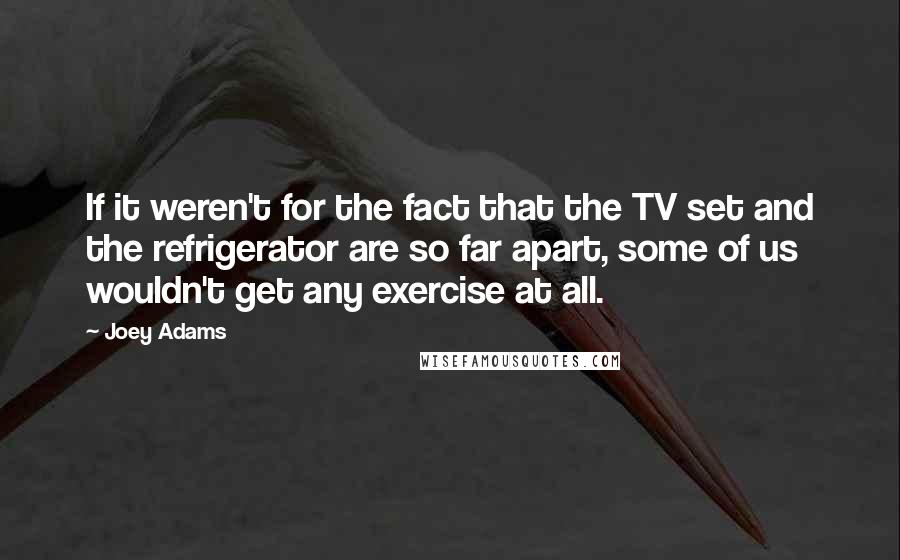 Joey Adams Quotes: If it weren't for the fact that the TV set and the refrigerator are so far apart, some of us wouldn't get any exercise at all.