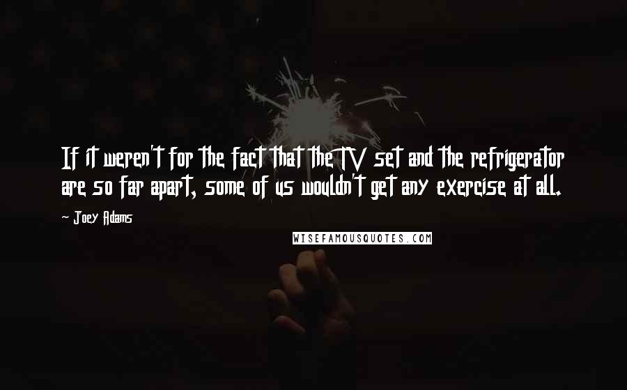 Joey Adams Quotes: If it weren't for the fact that the TV set and the refrigerator are so far apart, some of us wouldn't get any exercise at all.