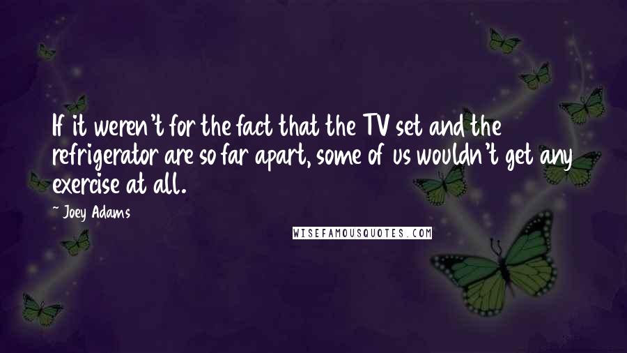 Joey Adams Quotes: If it weren't for the fact that the TV set and the refrigerator are so far apart, some of us wouldn't get any exercise at all.
