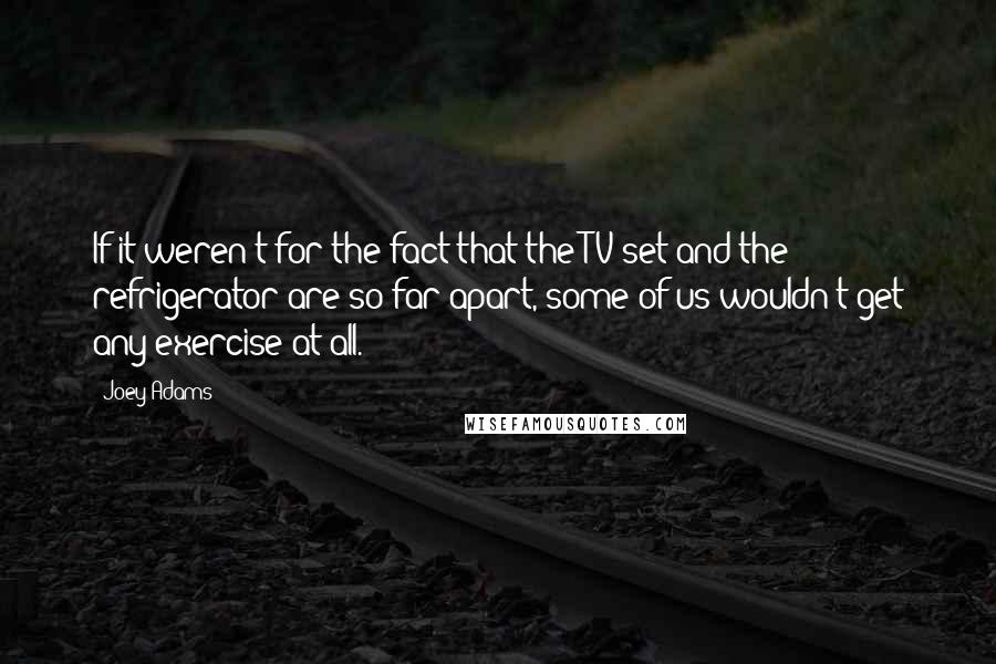 Joey Adams Quotes: If it weren't for the fact that the TV set and the refrigerator are so far apart, some of us wouldn't get any exercise at all.