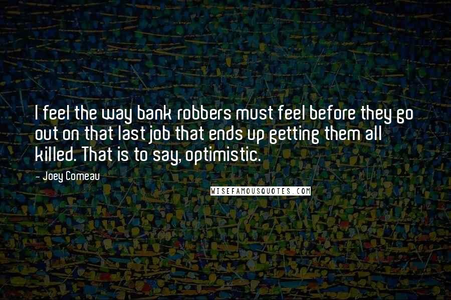 Joey Comeau Quotes: I feel the way bank robbers must feel before they go out on that last job that ends up getting them all killed. That is to say, optimistic.