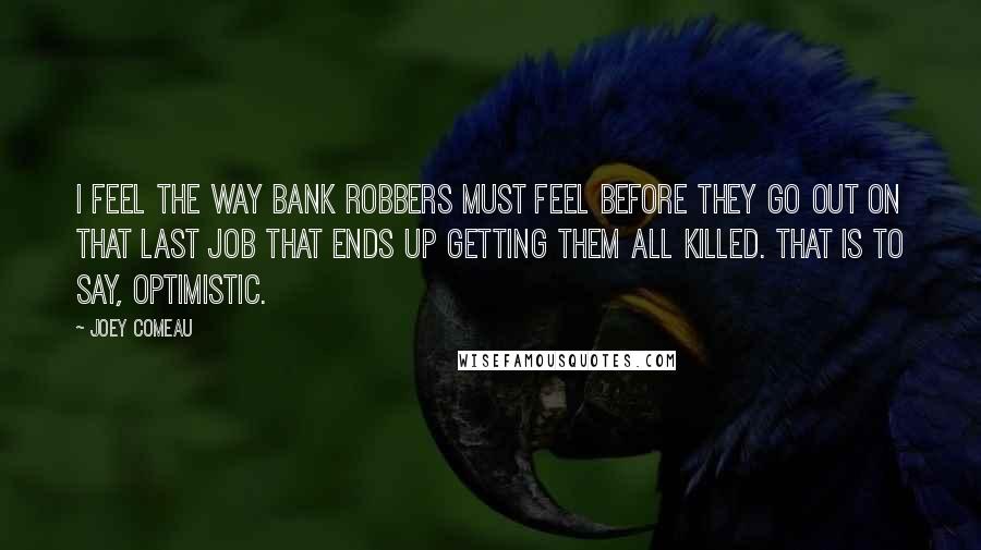 Joey Comeau Quotes: I feel the way bank robbers must feel before they go out on that last job that ends up getting them all killed. That is to say, optimistic.