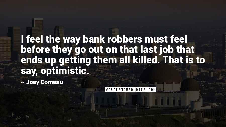 Joey Comeau Quotes: I feel the way bank robbers must feel before they go out on that last job that ends up getting them all killed. That is to say, optimistic.