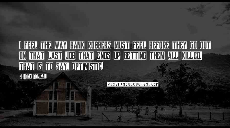 Joey Comeau Quotes: I feel the way bank robbers must feel before they go out on that last job that ends up getting them all killed. That is to say, optimistic.