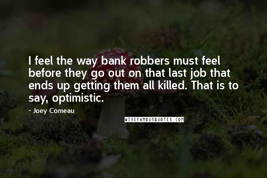 Joey Comeau Quotes: I feel the way bank robbers must feel before they go out on that last job that ends up getting them all killed. That is to say, optimistic.