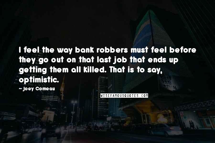 Joey Comeau Quotes: I feel the way bank robbers must feel before they go out on that last job that ends up getting them all killed. That is to say, optimistic.