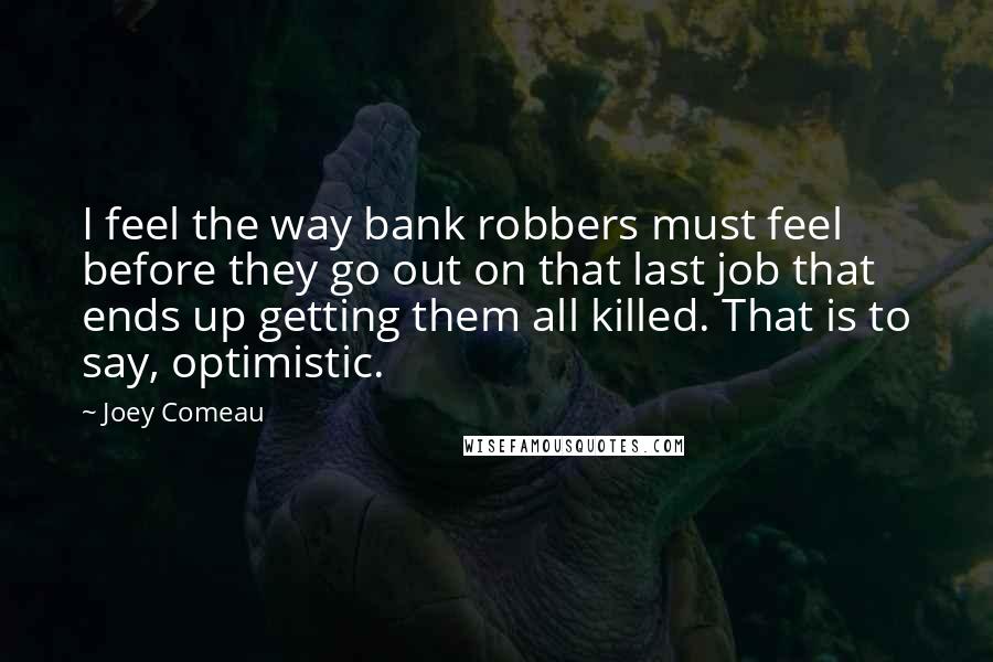 Joey Comeau Quotes: I feel the way bank robbers must feel before they go out on that last job that ends up getting them all killed. That is to say, optimistic.
