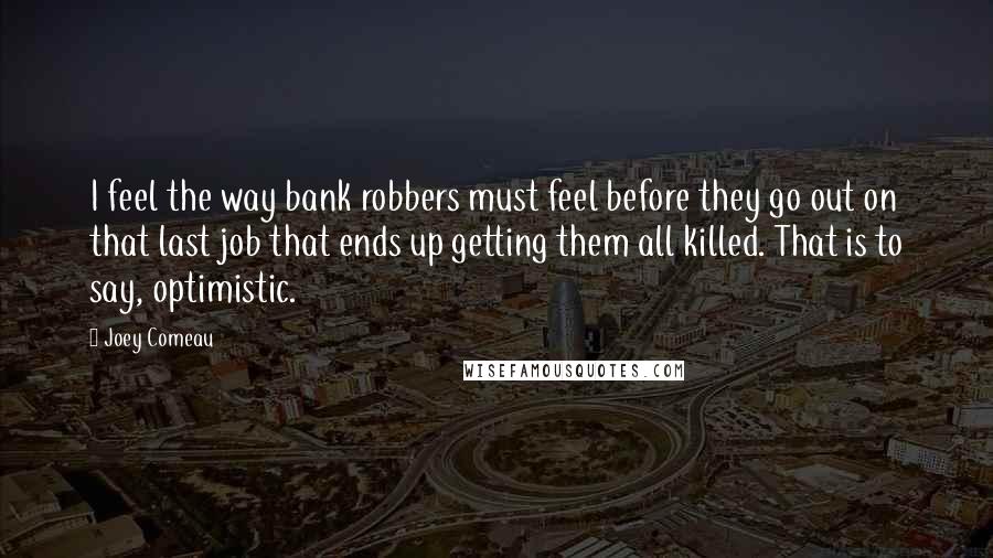 Joey Comeau Quotes: I feel the way bank robbers must feel before they go out on that last job that ends up getting them all killed. That is to say, optimistic.