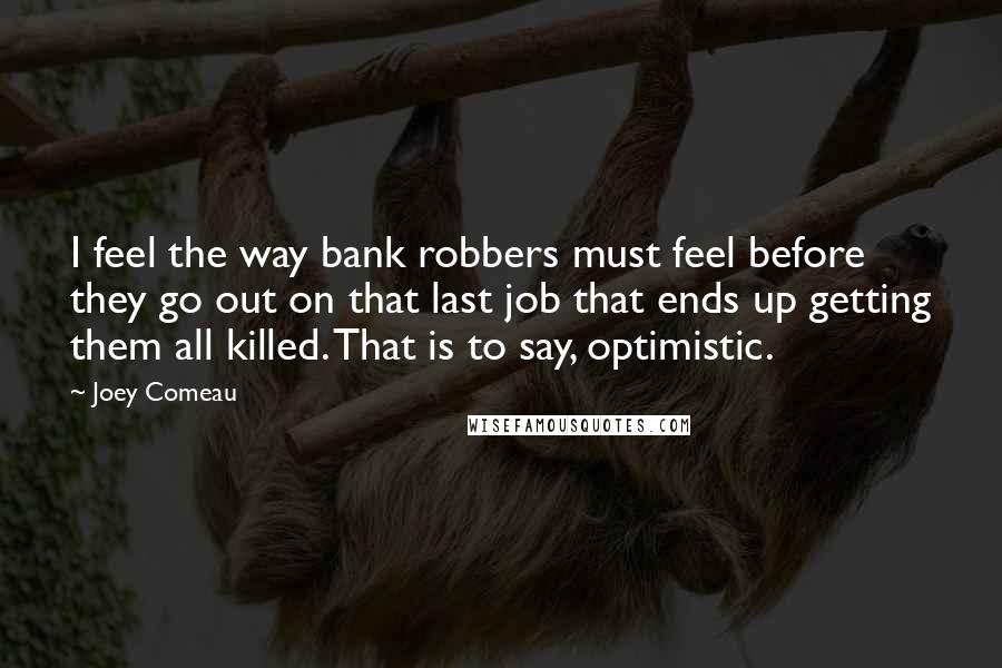 Joey Comeau Quotes: I feel the way bank robbers must feel before they go out on that last job that ends up getting them all killed. That is to say, optimistic.