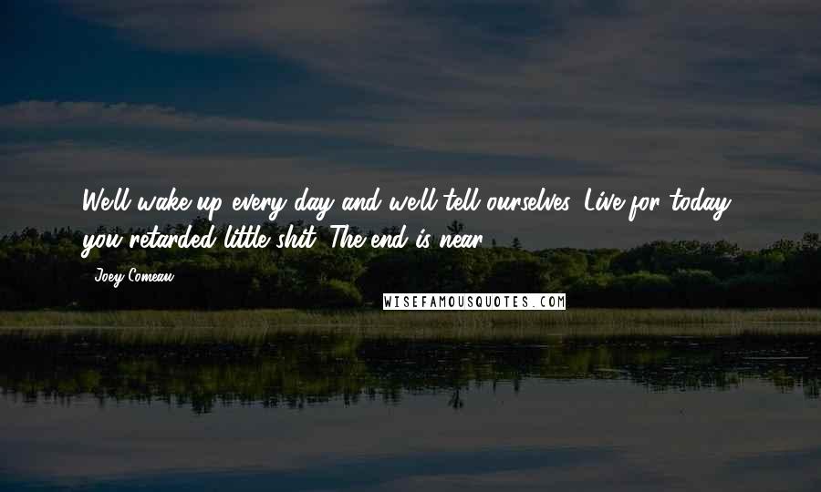 Joey Comeau Quotes: We'll wake up every day and we'll tell ourselves, Live for today, you retarded little shit. The end is near.