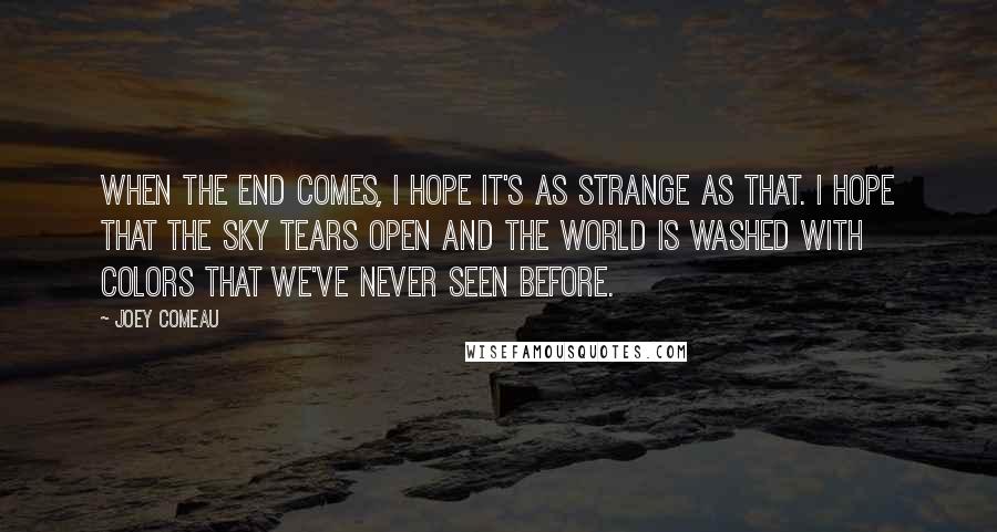 Joey Comeau Quotes: When the end comes, I hope it's as strange as that. I hope that the sky tears open and the world is washed with colors that we've never seen before.