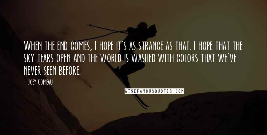 Joey Comeau Quotes: When the end comes, I hope it's as strange as that. I hope that the sky tears open and the world is washed with colors that we've never seen before.