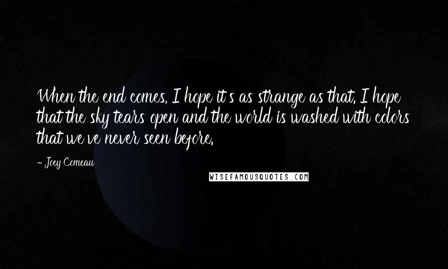 Joey Comeau Quotes: When the end comes, I hope it's as strange as that. I hope that the sky tears open and the world is washed with colors that we've never seen before.