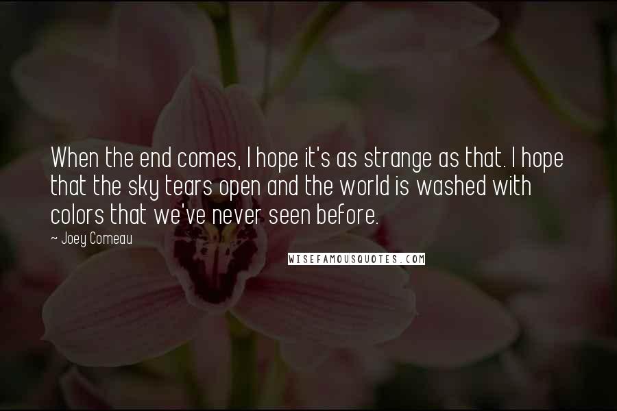 Joey Comeau Quotes: When the end comes, I hope it's as strange as that. I hope that the sky tears open and the world is washed with colors that we've never seen before.