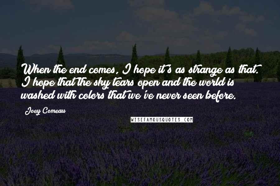 Joey Comeau Quotes: When the end comes, I hope it's as strange as that. I hope that the sky tears open and the world is washed with colors that we've never seen before.